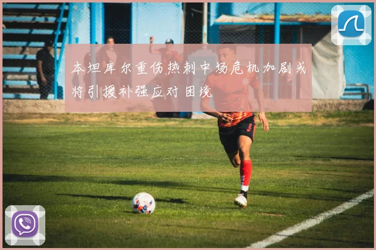 本坦库尔重伤热刺中场危机加剧或将引援补强应对困境
