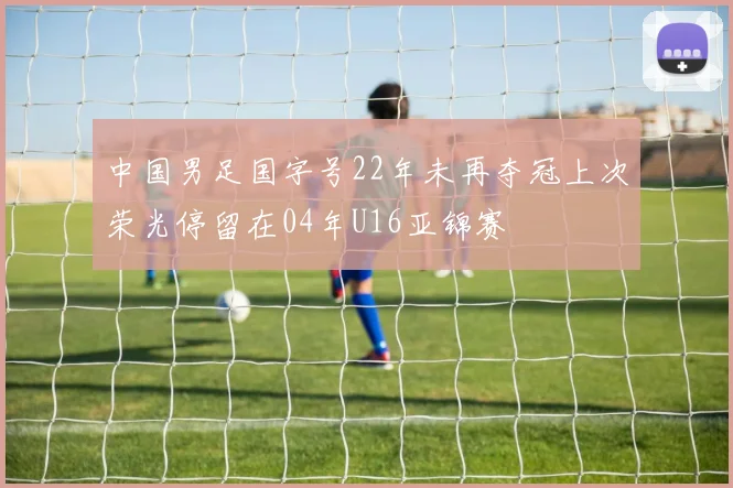 中国男足国字号22年未再夺冠上次荣光停留在04年U16亚锦赛