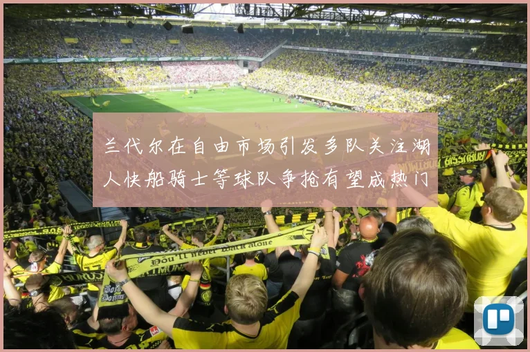 兰代尔在自由市场引发多队关注湖人快船骑士等球队争抢有望成热门球员