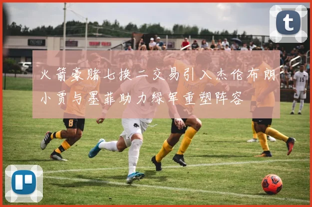 火箭豪赌七换二交易引入杰伦布朗小贾与墨菲助力绿军重塑阵容