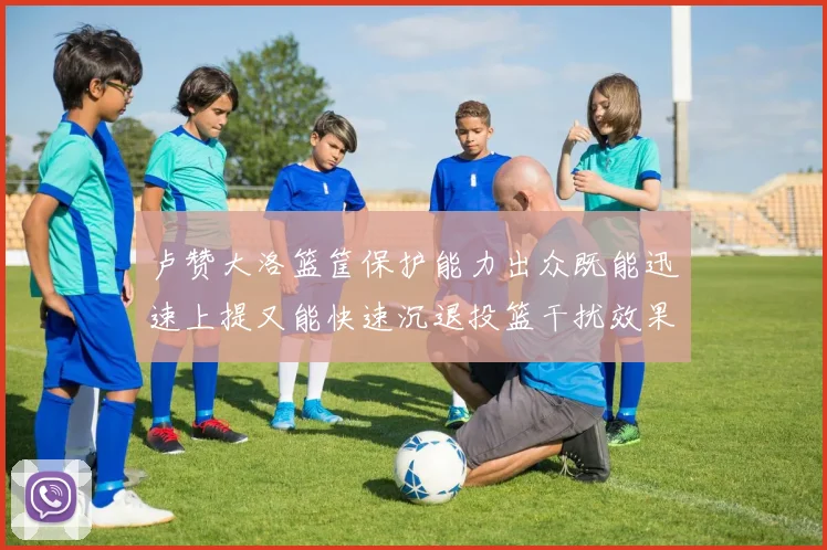 卢赞大洛篮筐保护能力出众既能迅速上提又能快速沉退投篮干扰效果显著