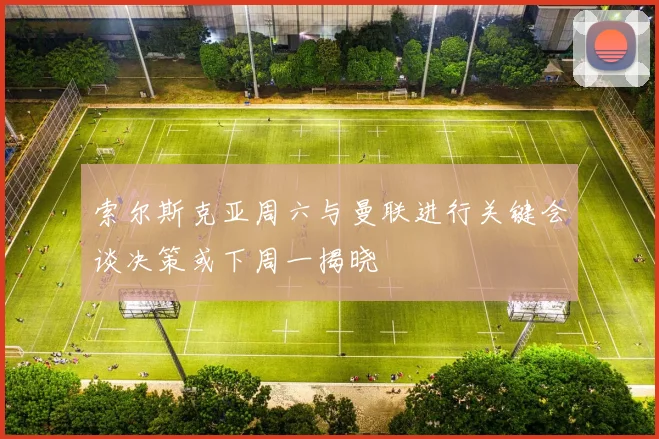 索尔斯克亚周六与曼联进行关键会谈决策或下周一揭晓