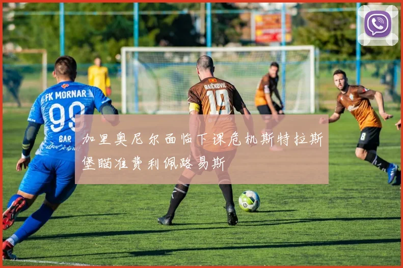 加里奥尼尔面临下课危机斯特拉斯堡瞄准费利佩路易斯