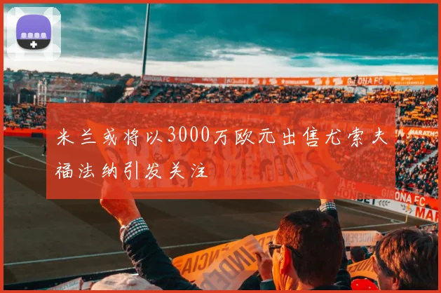 米兰或将以3000万欧元出售尤索夫福法纳引发关注