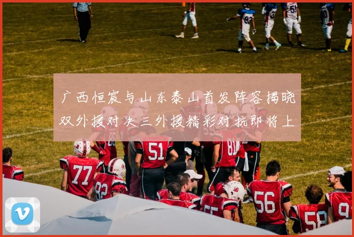 广西恒宸与山东泰山首发阵容揭晓双外援对决三外援精彩对抗即将上演