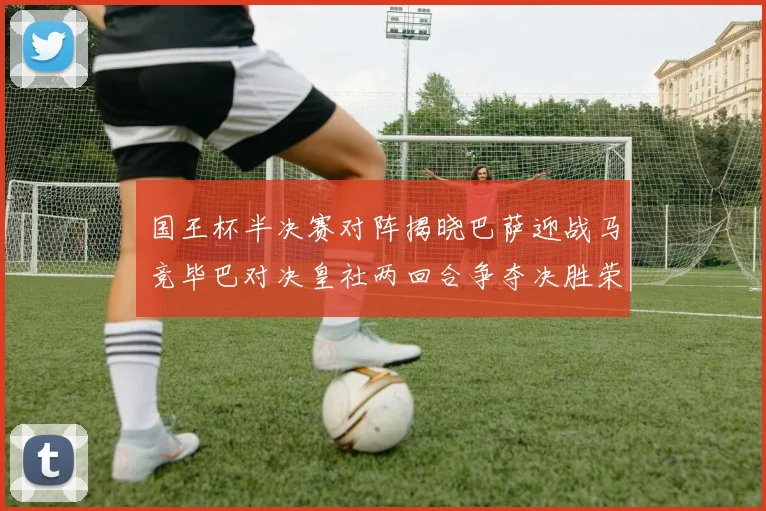 国王杯半决赛对阵揭晓巴萨迎战马竞毕巴对决皇社两回合争夺决胜荣耀
