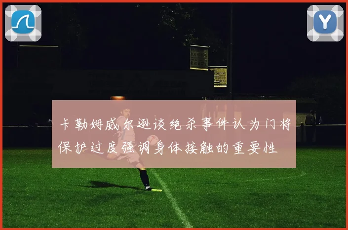 卡勒姆威尔逊谈绝杀事件认为门将保护过度强调身体接触的重要性