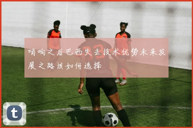 哨响之后巴西失去技术优势未来发展之路该如何选择