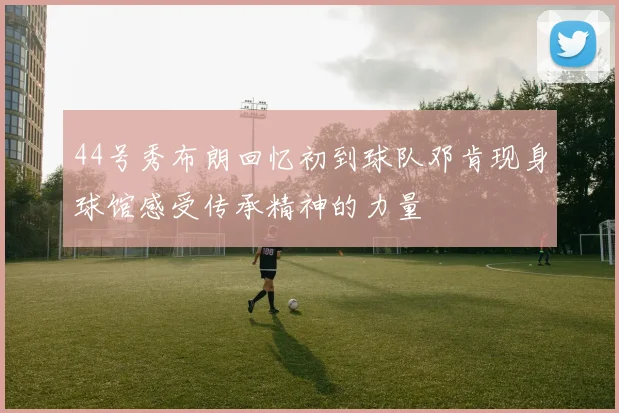 44号秀布朗回忆初到球队邓肯现身球馆感受传承精神的力量