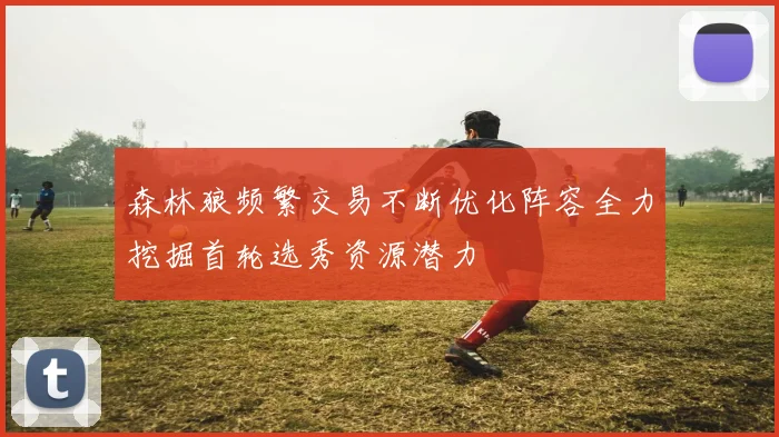 森林狼频繁交易不断优化阵容全力挖掘首轮选秀资源潜力