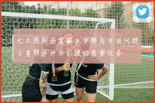 尤文图斯亟需解决中锋与中场问题小基耶萨并非引援的首要任务